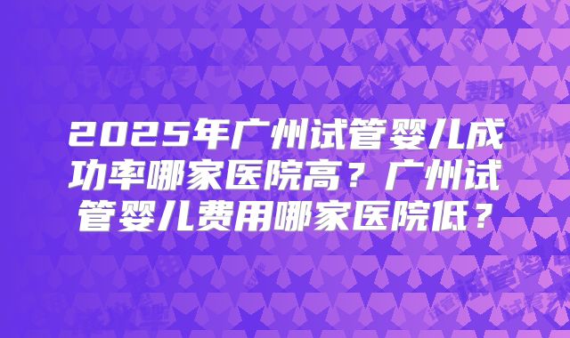 2025年广州试管婴儿成功率哪家医院高？广州试管婴儿费用哪家医院低？