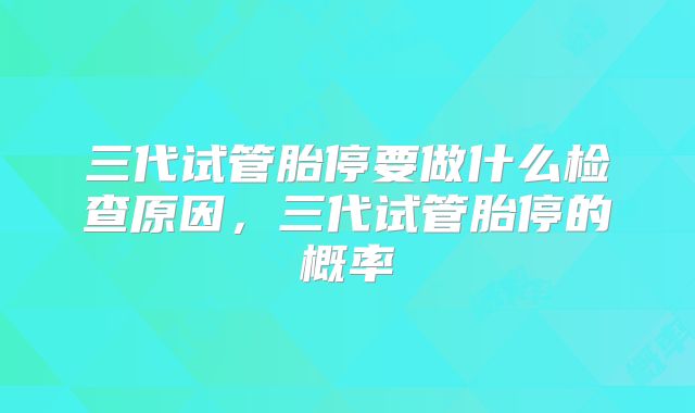 三代试管胎停要做什么检查原因，三代试管胎停的概率