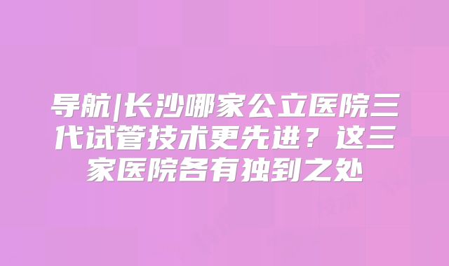 导航|长沙哪家公立医院三代试管技术更先进？这三家医院各有独到之处