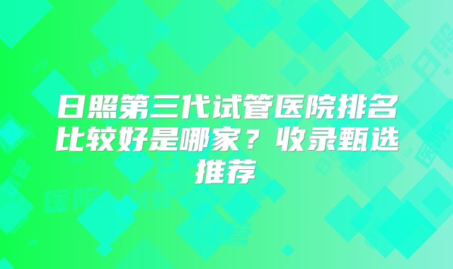 日照第三代试管医院排名比较好是哪家？收录甄选推荐