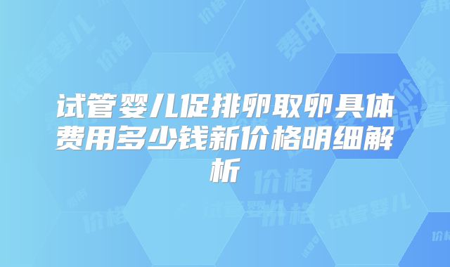 试管婴儿促排卵取卵具体费用多少钱新价格明细解析