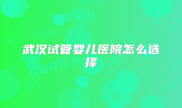 武汉试管婴儿医院怎么选择