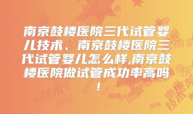南京鼓楼医院三代试管婴儿技术、南京鼓楼医院三代试管婴儿怎么样,南京鼓楼医院做试管成功率高吗！