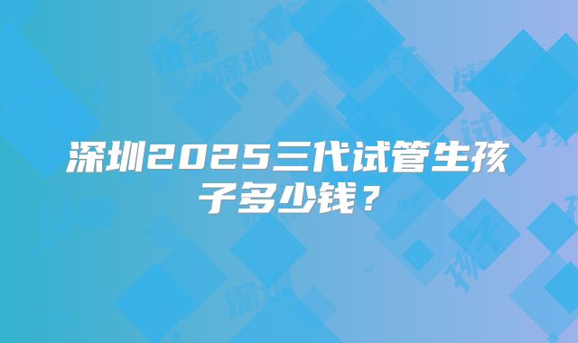 深圳2025三代试管生孩子多少钱？