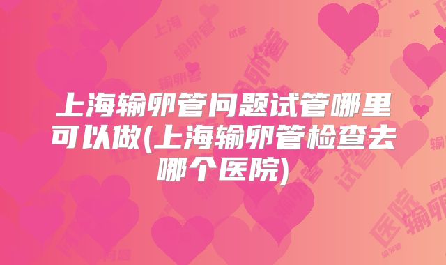 上海输卵管问题试管哪里可以做(上海输卵管检查去哪个医院)