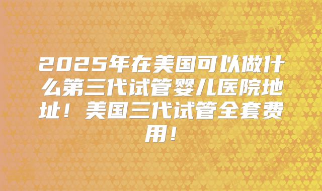 2025年在美国可以做什么第三代试管婴儿医院地址！美国三代试管全套费用！