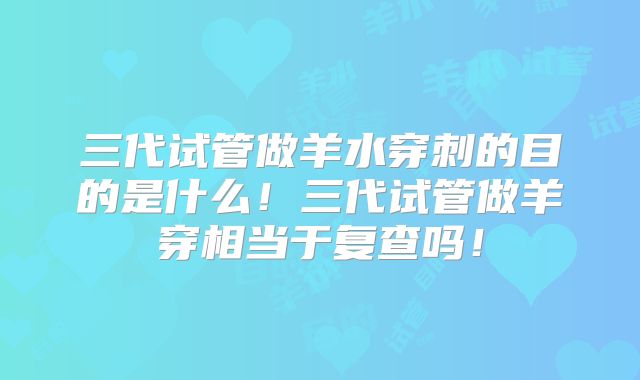 三代试管做羊水穿刺的目的是什么！三代试管做羊穿相当于复查吗！