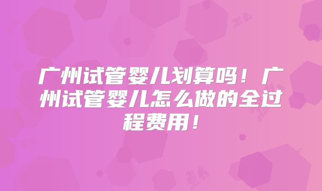 广州试管婴儿划算吗！广州试管婴儿怎么做的全过程费用！