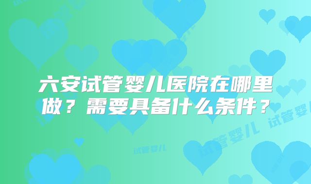 六安试管婴儿医院在哪里做？需要具备什么条件？