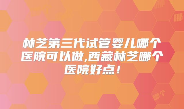林芝第三代试管婴儿哪个医院可以做,西藏林芝哪个医院好点！