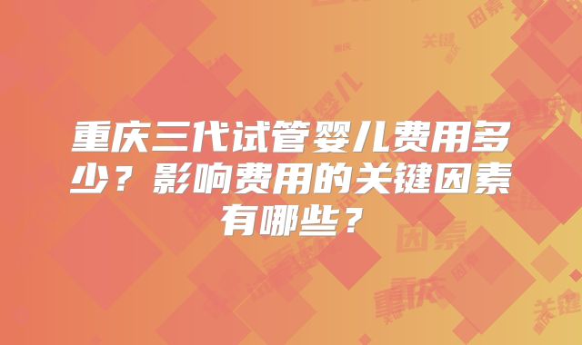 重庆三代试管婴儿费用多少？影响费用的关键因素有哪些？