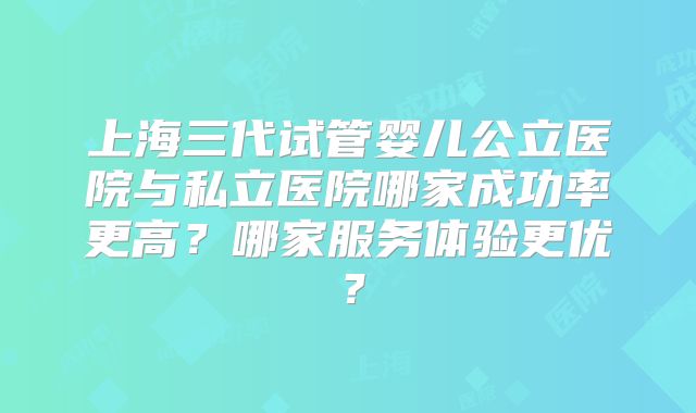 上海三代试管婴儿公立医院与私立医院哪家成功率更高?哪家服务体验更优?