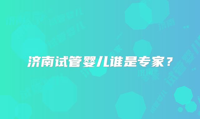 济南试管婴儿谁是专家？