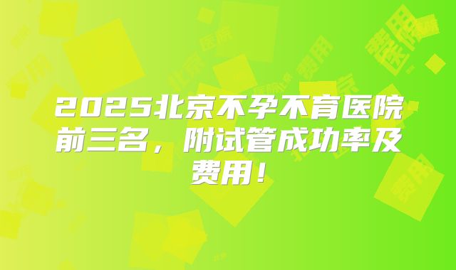 2025北京不孕不育医院前三名，附试管成功率及费用！
