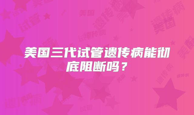 美国三代试管遗传病能彻底阻断吗？