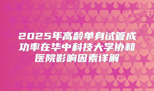 2025年高龄单身试管成功率在华中科技大学协和医院影响因素详解
