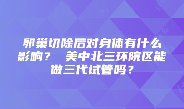 卵巢切除后对身体有什么影响？ 美中北三环院区能做三代试管吗？