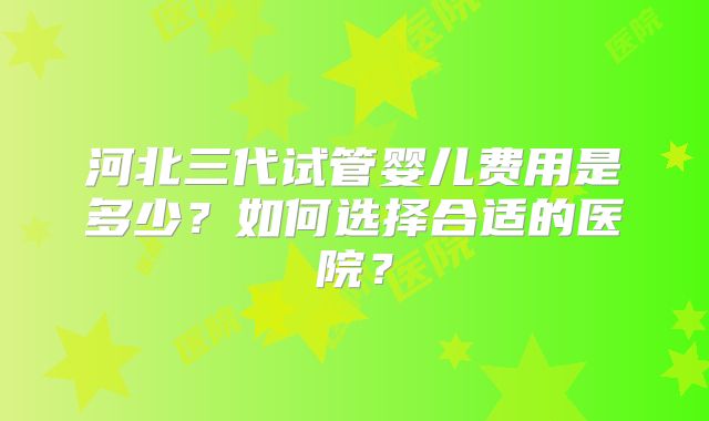 河北三代试管婴儿费用是多少？如何选择合适的医院？