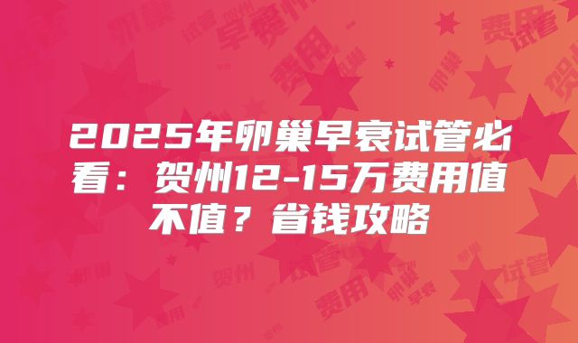 2025年卵巢早衰试管必看：贺州12-15万费用值不值？省钱攻略