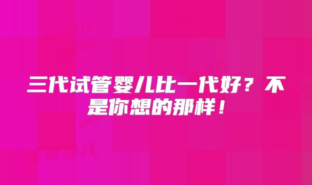 三代试管婴儿比一代好？不是你想的那样！