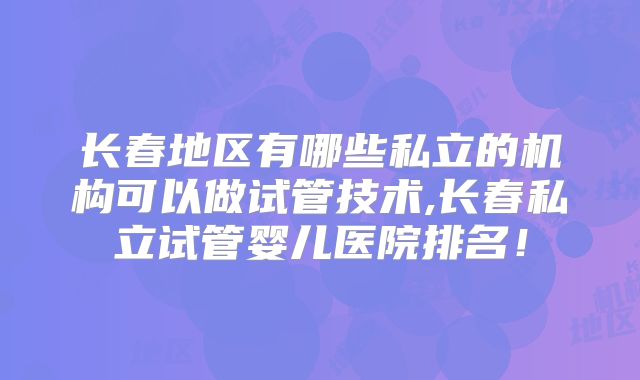 长春地区有哪些私立的机构可以做试管技术,长春私立试管婴儿医院排名！