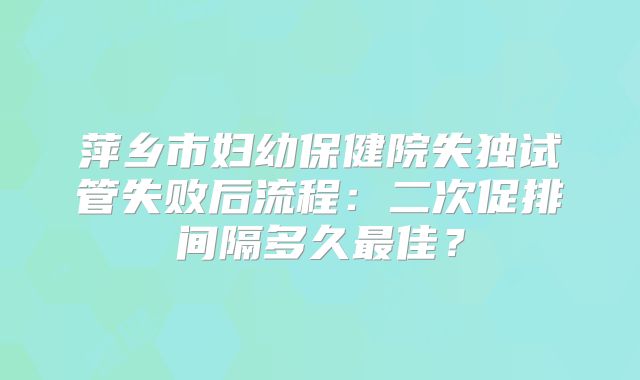 萍乡市妇幼保健院失独试管失败后流程：二次促排间隔多久最佳？