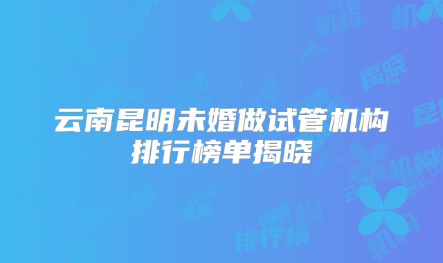 云南昆明未婚做试管机构排行榜单揭晓