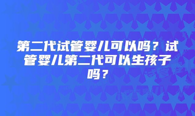 第二代试管婴儿可以吗？试管婴儿第二代可以生孩子吗？