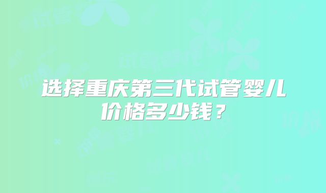 选择重庆第三代试管婴儿价格多少钱?