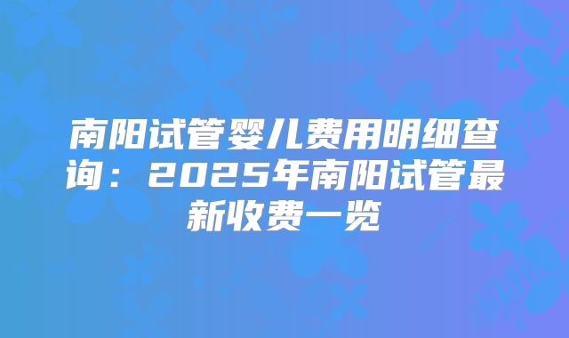 南阳试管婴儿费用明细查询：2025年南阳试管最新收费一览