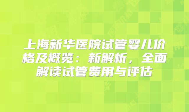 上海新华医院试管婴儿价格及概览：新解析，全面解读试管费用与评估