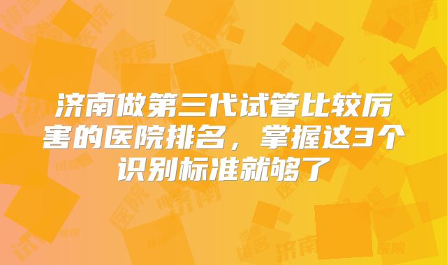 济南做第三代试管比较厉害的医院排名，掌握这3个识别标准就够了