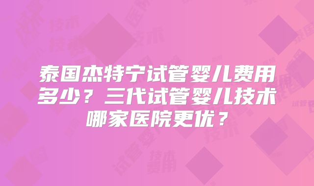 泰国杰特宁试管婴儿费用多少？三代试管婴儿技术哪家医院更优？