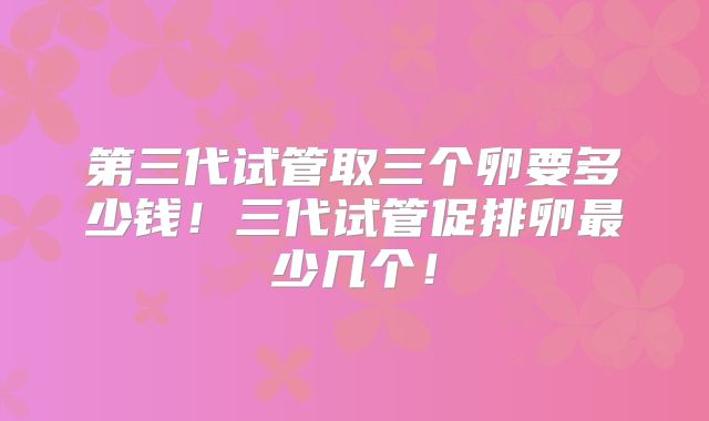 第三代试管取三个卵要多少钱！三代试管促排卵最少几个！
