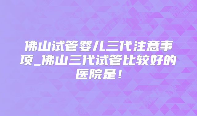 佛山试管婴儿三代注意事项_佛山三代试管比较好的医院是！