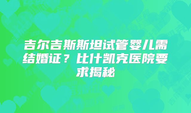 吉尔吉斯斯坦试管婴儿需结婚证？比什凯克医院要求揭秘