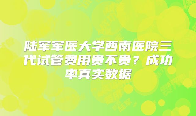 陆军军医大学西南医院三代试管费用贵不贵?成功率真实数据