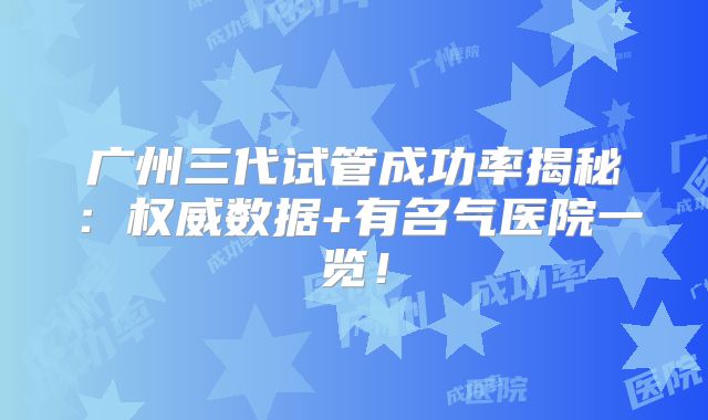 广州三代试管成功率揭秘：权威数据+有名气医院一览！
