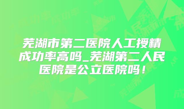 芜湖市第二医院人工授精成功率高吗_芜湖第二人民医院是公立医院吗！