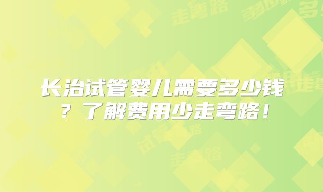 长治试管婴儿需要多少钱?了解费用少走弯路!