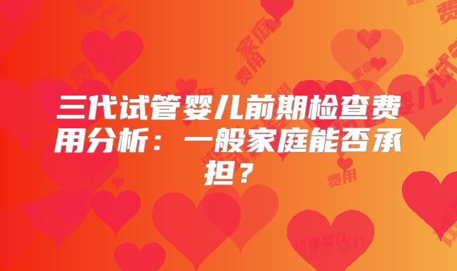 三代试管婴儿前期检查费用分析：一般家庭能否承担？