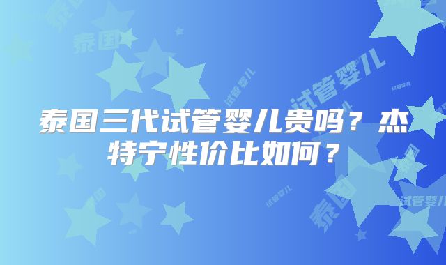 泰国三代试管婴儿贵吗？杰特宁性价比如何？