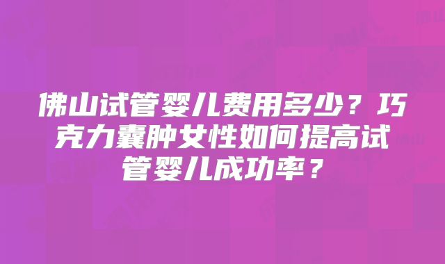 佛山试管婴儿费用多少？巧克力囊肿女性如何提高试管婴儿成功率？