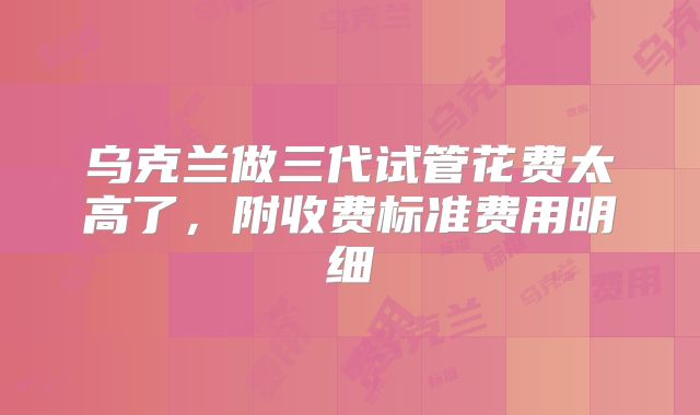 乌克兰做三代试管花费太高了，附收费标准费用明细