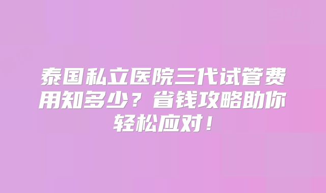泰国私立医院三代试管费用知多少？省钱攻略助你轻松应对！