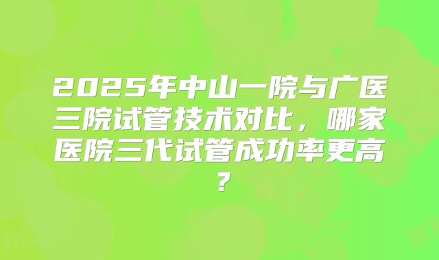 2025年中山一院与广医三院试管技术对比，哪家医院三代试管成功率更高？