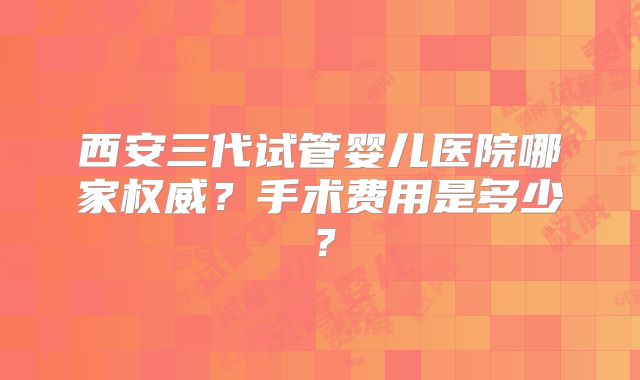 西安三代试管婴儿医院哪家权威？手术费用是多少？