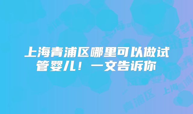 上海青浦区哪里可以做试管婴儿！一文告诉你