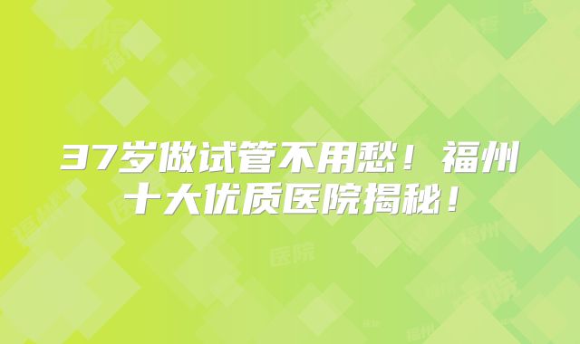 37岁做试管不用愁！福州十大优质医院揭秘！