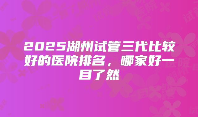 2025湖州试管三代比较好的医院排名，哪家好一目了然